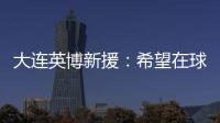 大连英博新援：希望在球场上回报大家的关爱 给所有球迷带来快乐