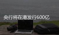 央行将在港发行600亿元离岸央票，继续向市场释放稳汇率信号