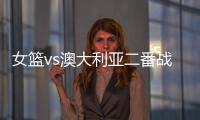 女篮vs澳大利亚二番战前瞻	：张子宇大概率登场 宫鲁鸣能扳回一城吗