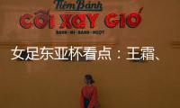 女足东亚杯看点：王霜
、张琳艳两大核心回归，新人带来活力与速度