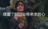 塔雷	：阿囧会带来求胜心态；希望亚沙里的事能皆大欢喜