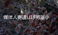 媒体人寄语U19男篮小将�：别只盯着CBA
，有机会多走出去看看