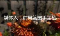 媒体人：前男篮国手霍楠将出任四川男篮总经理