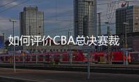 如何评价CBA总决赛裁判吹罚表现？中国篮协通报