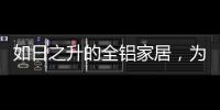 如日之升的全铝家居，为何能屡屡打败传统的木质家具!