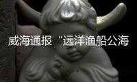 威海通报“远洋渔船公海刑案”：1人死亡，嫌疑人已被控制