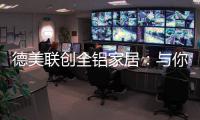 德美联创全铝家居：与你有一场生命中最美的相见