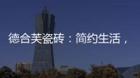 德合芙瓷砖：简约生活
，从宏美开始