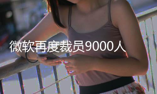 微软6月份又裁员至少300人