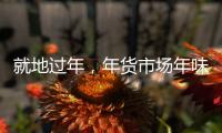 就地过年，年货市场年味咋样

？——新华社记者为你打前站