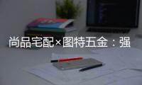 尚品宅配×图特五金
：强强联合，共同打造国货精品