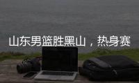 山东男篮胜黑山
，热身赛三连胜	，4人得分上双，6名年轻人得到机会