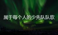 属于每个人的少先队队歌，从这里唱响