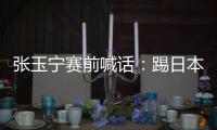 张玉宁赛前喊话：踢日本队带着血性上，该下脚时就下脚，狠一点！