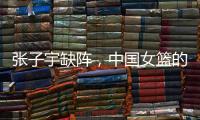 张子宇缺阵	，中国女篮的世青赛之旅不容乐观