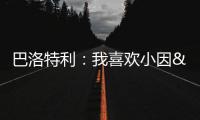 巴洛特利�：我喜欢小因&他带国米两进欧冠决赛 帕瓦尔发照时机不当