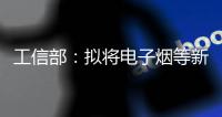 工信部：拟将电子烟等新型烟草制品参照卷烟有关规定执行
