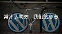 常州队助教：我们的意志品质肯定一直在线，要把失去的夺回来