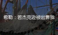 希勒：若杰克逊被出售我不会惊讶 内托应该踢首发