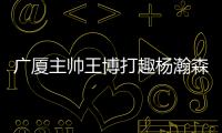 广厦主帅王博打趣杨瀚森
：我让他在季后赛得到了充足的锻炼