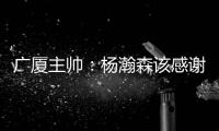 广厦主帅：杨瀚森该感谢我 季后赛给他充足的锻炼 让他那么早来美国