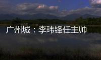 广州城�：李玮锋任主帅 肇俊哲任技术总监