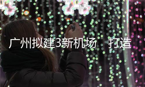 贵广、谋划新建3个通用机场