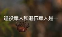 退役军人和退伍军人是一回事吗
？两者差别其实很大
