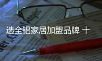 选全铝家居加盟品牌 十大品牌值得放心