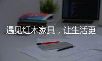 遇见红木家具，让生活更有格调！