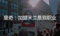 里奇�：加盟米兰是我职业生涯中最好的时刻
，我会回报这份信任