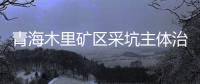 青海木里矿区采坑主体治理基本完成 平整场地相当于千个足球场