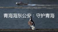 青海海东公安
：守护青海“东大门” 实现疫情风险“零输入”