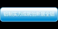 铝制实力成就怡新居全铝家居，为消费者带来全铝整装新体验