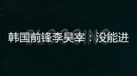 韩国前锋李昊宰：没能进球或助攻有些遗憾，下一场一定要进球