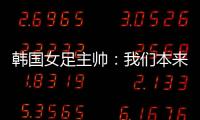 韩国女足主帅
：我们本来可以拿三分，打平有点失望