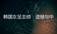 韩国女足主帅	：遗憾与中国队战平�，我们本可全取三分