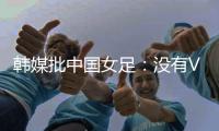 韩媒批中国女足
：没有VAR的赛事中，无法阻止中国的“少林足球”