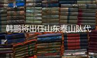 韩鹏将出任山东泰山队代理主教练