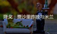 隆戈：贾沙里昨晚与米兰再次积极接触，距离加盟越来越近了