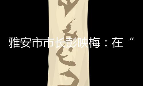 ”雅安市市长彭映梅这样说