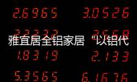 雅宜居全铝家居“以铝代木”，远离甲醛，拥抱健康!