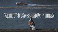 闲置手机怎么回收
？国家队出招了
！