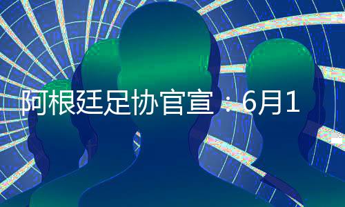 阿根廷男足6月15日将来到北京