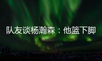 队友谈杨瀚森：他篮下脚步很棒&手感也出色，和他一起打球很舒服