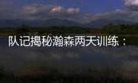 队记揭秘瀚森两天训练：沟通跑位明显进步 无惧困难总是乐在其中