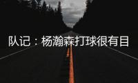 队记	：杨瀚森打球很有目的性 也许这就是总经理和主帅所说的球商