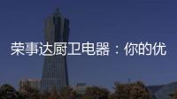 荣事达厨卫电器
：你的优雅生活 由我精心缔造