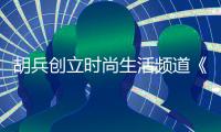 胡兵创立时尚生活频道《HUBING SELECTS胡兵智选》担任主编深耕智选生活