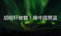 胡明轩被替！曝中国男篮已完成两场热身 四号位告急廖三宁获重用